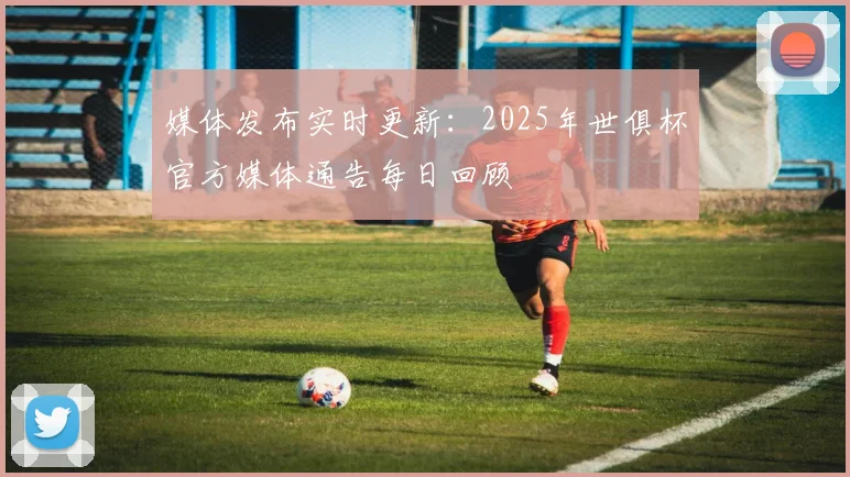 媒体发布实时更新:2025年世俱杯官方媒体通告每日回顾
