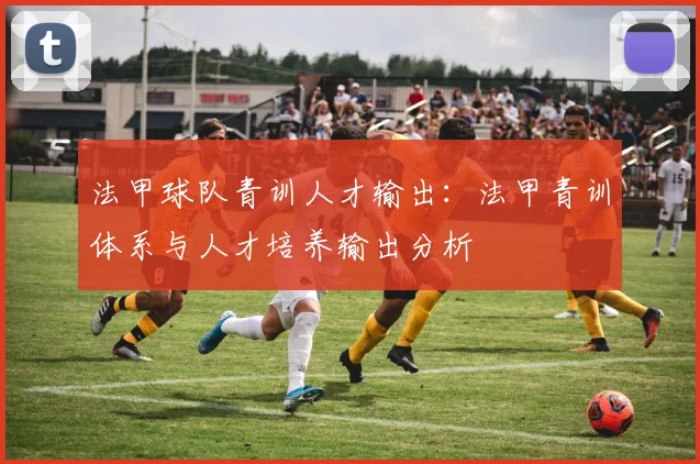 法甲球队青训人才输出：法甲青训体系与人才培养输出分析