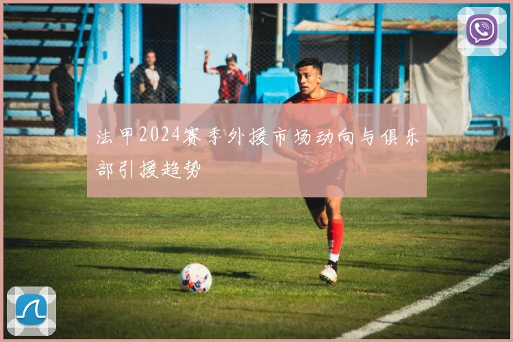 法甲2024赛季外援市场动向与俱乐部引援趋势