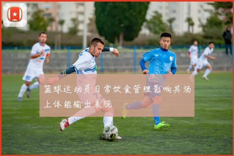 篮球运动员日常饮食管理影响其场上体能输出表现